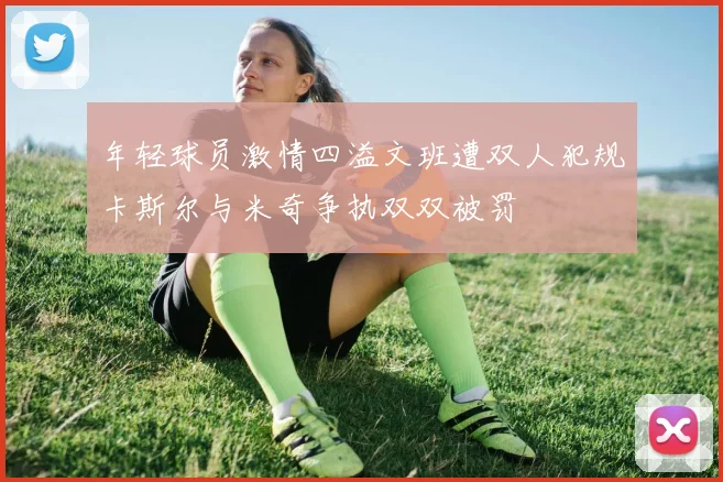 年轻球员激情四溢文班遭双人犯规卡斯尔与米奇争执双双被罚