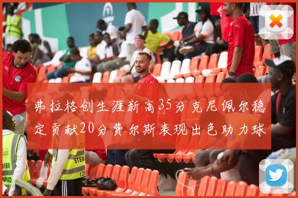 弗拉格创生涯新高35分克尼佩尔稳定贡献20分费尔斯表现出色助力球队