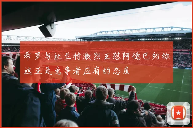 希罗与杜兰特激烈互怼阿德巴约称这正是竞争者应有的态度