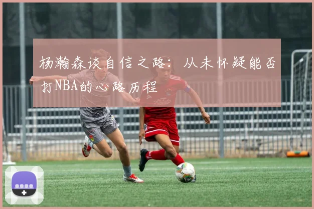 杨瀚森谈自信之路：从未怀疑能否打NBA的心路历程