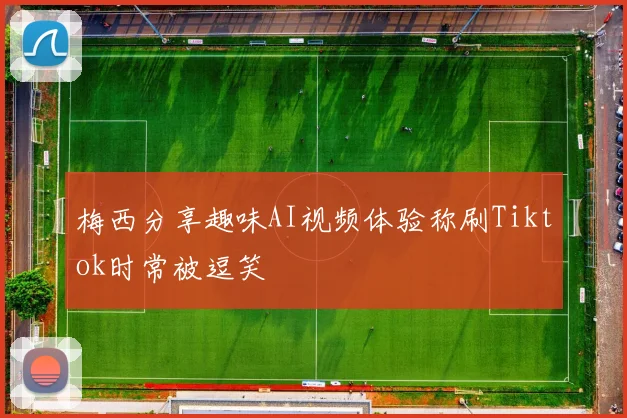 梅西分享趣味AI视频体验称刷Tiktok时常被逗笑