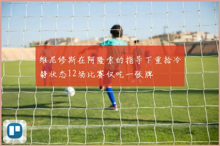 维尼修斯在阿隆索的指导下重拾冷静状态12场比赛仅吃一张牌