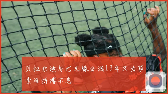贝拉尔迪与尤文缘分浅13年只为萨索洛拼搏不息