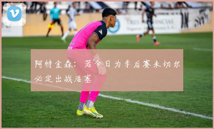 阿特金森：若今日为季后赛米切尔必定出战活塞