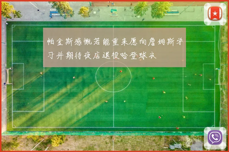 帕金斯感慨若能重来愿向詹姆斯学习并期待夜店退役哈登球衣