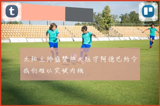 太阳主帅盛赞热火防守阿德巴约令我们难以突破内线